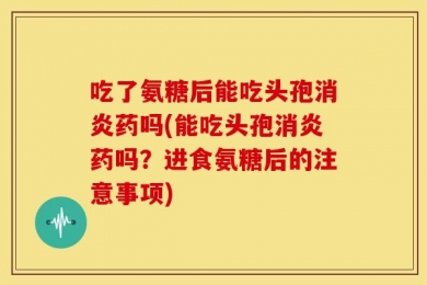 吃了氨糖后能吃头孢消炎药吗(能吃头孢消炎药吗？进食氨糖后的注意事项)