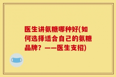 医生讲氨糖哪种好(如何选择适合自己的氨糖品牌？——医生支招)