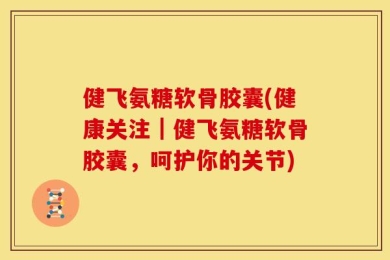 健飞氨糖软骨胶囊(健康关注｜健飞氨糖软骨胶囊，呵护你的关节)