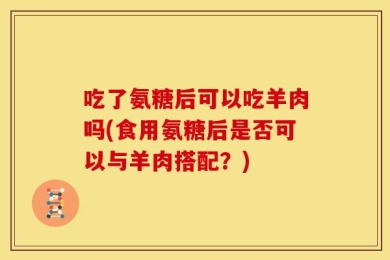 吃了氨糖后可以吃羊肉吗(食用氨糖后是否可以与羊肉搭配？)