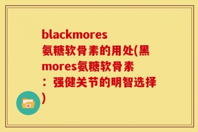 blackmores氨糖软骨素的用处(黑mores氨糖软骨素：强健关节的明智选择)