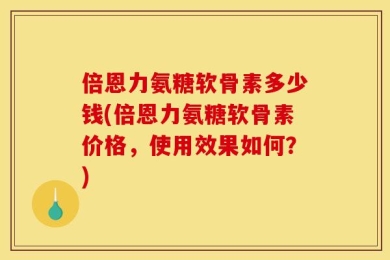 倍恩力氨糖软骨素多少钱(倍恩力氨糖软骨素价格，使用效果如何？)