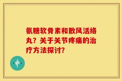 氨糖软骨素和散风活络丸？关于关节疼痛的治疗方法探讨？