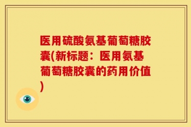 医用硫酸氨基葡萄糖胶囊(新标题：医用氨基葡萄糖胶囊的药用价值)