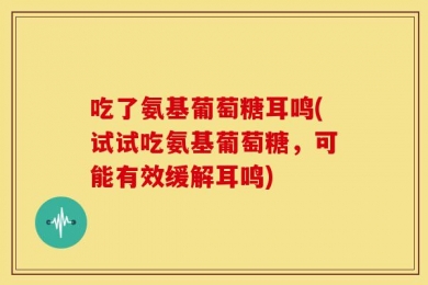 吃了氨基葡萄糖耳鸣(试试吃氨基葡萄糖，可能有效缓解耳鸣)