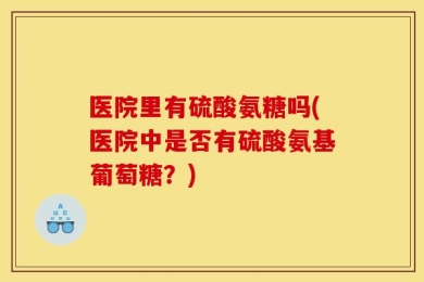 医院里有硫酸氨糖吗(医院中是否有硫酸氨基葡萄糖？)