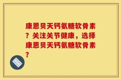 康恩贝天钙氨糖软骨素？关注关节健康，选择康恩贝天钙氨糖软骨素？