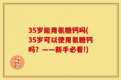 35岁能用氨糖钙吗(35岁可以使用氨糖钙吗？——新手必看!)