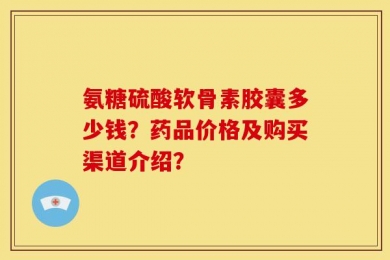 氨糖硫酸软骨素胶囊多少钱？药品价格及购买渠道介绍？