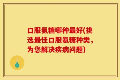 口服氨糖哪种最好(挑选最佳口服氨糖种类，为您解决疾病问题)