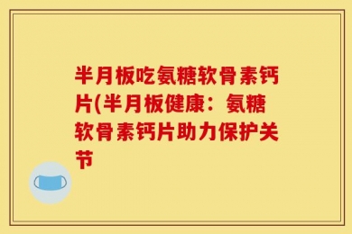 半月板吃氨糖软骨素钙片(半月板健康：氨糖软骨素钙片助力保护关节