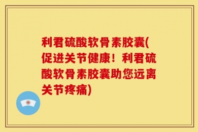 利君硫酸软骨素胶囊(促进关节健康！利君硫酸软骨素胶囊助您远离关节疼痛)
