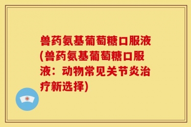 兽药氨基葡萄糖口服液(兽药氨基葡萄糖口服液：动物常见关节炎治疗新选择)