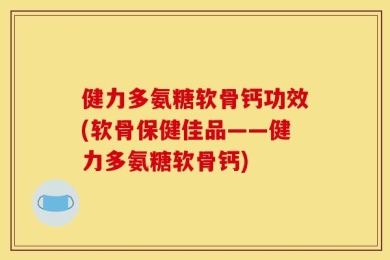 健力多氨糖软骨钙功效(软骨保健佳品——健力多氨糖软骨钙)