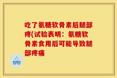 吃了氨糖软骨素后腿部疼(试验表明：氨糖软骨素食用后可能导致腿部疼痛