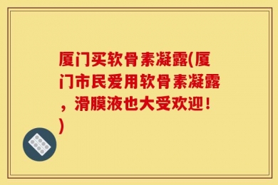 厦门买软骨素凝露(厦门市民爱用软骨素凝露，滑膜液也大受欢迎！)
