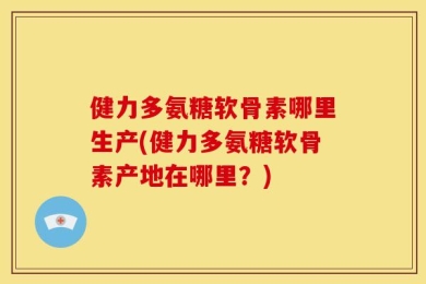 健力多氨糖软骨素哪里生产(健力多氨糖软骨素产地在哪里？)