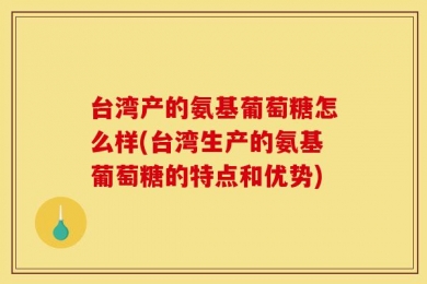 台湾产的氨基葡萄糖怎么样(台湾生产的氨基葡萄糖的特点和优势)