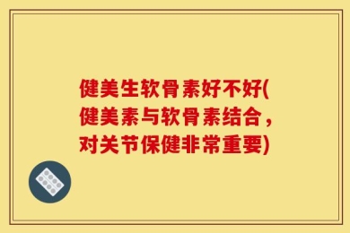 健美生软骨素好不好(健美素与软骨素结合，对关节保健非常重要)
