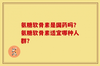 氨糖软骨素是国药吗？氨糖软骨素适宜哪种人群？
