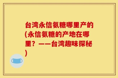 台湾永信氨糖哪里产的(永信氨糖的产地在哪里？——台湾趣味探秘)