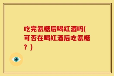 吃完氨糖后喝红酒吗(可否在喝红酒后吃氨糖？)
