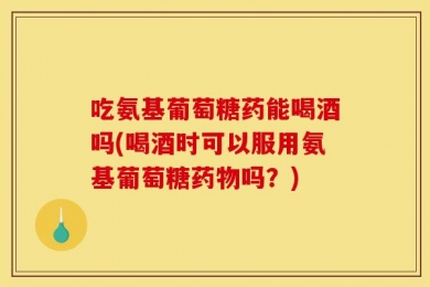 吃氨基葡萄糖药能喝酒吗(喝酒时可以服用氨基葡萄糖药物吗？)
