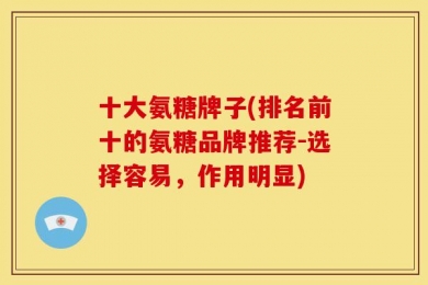十大氨糖牌子(排名前十的氨糖品牌推荐-选择容易，作用明显)