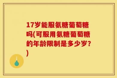 17岁能服氨糖葡萄糖吗(可服用氨糖葡萄糖的年龄限制是多少岁？)