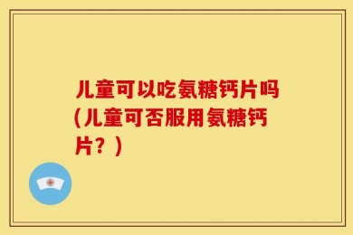 儿童可以吃氨糖钙片吗(儿童可否服用氨糖钙片？)