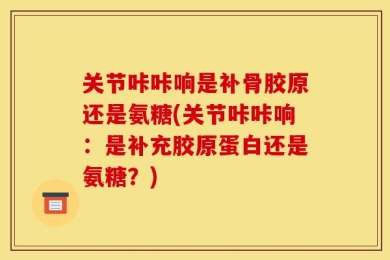 关节咔咔响是补骨胶原还是氨糖(关节咔咔响：是补充胶原蛋白还是氨糖？)