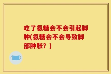 吃了氨糖会不会引起脚肿(氨糖会不会导致脚部肿胀？)