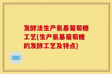 发酵法生产氨基葡萄糖工艺(生产氨基葡萄糖的发酵工艺及特点)