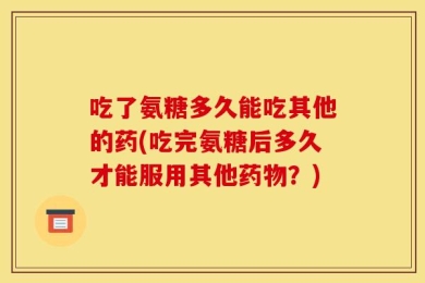 吃了氨糖多久能吃其他的药(吃完氨糖后多久才能服用其他药物？)