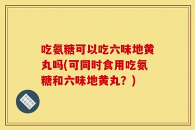 吃氨糖可以吃六味地黄丸吗(可同时食用吃氨糖和六味地黄丸？)