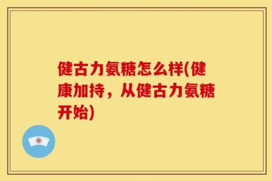 健古力氨糖怎么样(健康加持，从健古力氨糖开始)