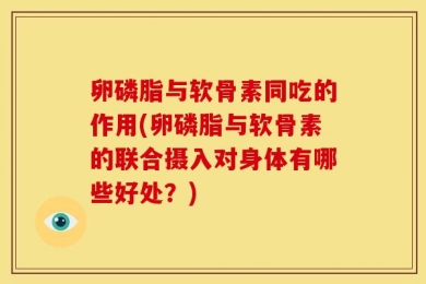 卵磷脂与软骨素同吃的作用(卵磷脂与软骨素的联合摄入对身体有哪些好处？)