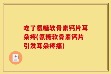 吃了氨糖软骨素钙片耳朵疼(氨糖软骨素钙片引发耳朵疼痛)
