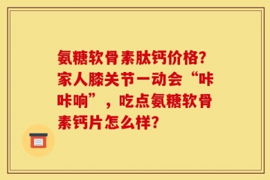 氨糖软骨素肽钙价格？家人膝关节一动会“咔咔响”，吃点氨糖软骨素钙片怎么样？