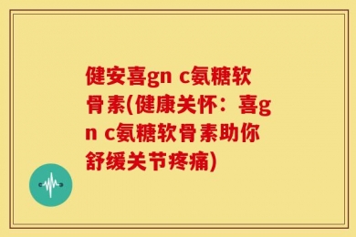 健安喜gn c氨糖软骨素(健康关怀：喜gn c氨糖软骨素助你舒缓关节疼痛)