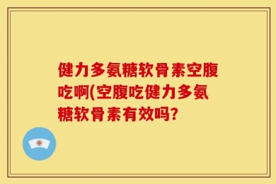 健力多氨糖软骨素空腹吃啊(空腹吃健力多氨糖软骨素有效吗？