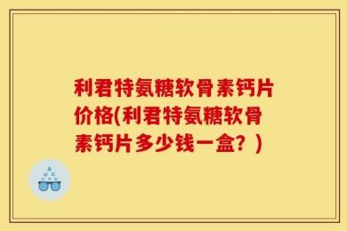 利君特氨糖软骨素钙片价格(利君特氨糖软骨素钙片多少钱一盒？)