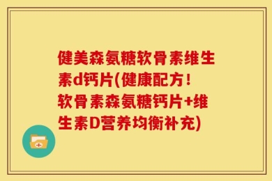 健美森氨糖软骨素维生素d钙片(健康配方！软骨素森氨糖钙片+维生素D营养均衡补充)