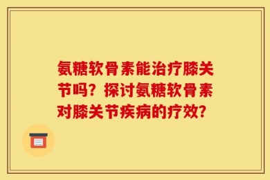 氨糖软骨素能治疗膝关节吗？探讨氨糖软骨素对膝关节疾病的疗效？