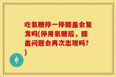 吃氨糖停一停膝盖会复发吗(停用氨糖后，膝盖问题会再次出现吗？)