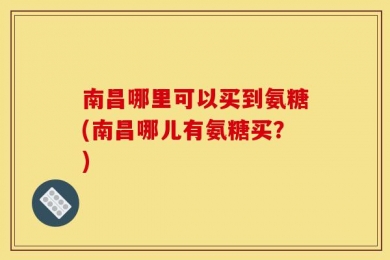 南昌哪里可以买到氨糖(南昌哪儿有氨糖买？)