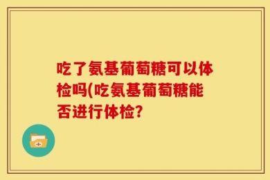 吃了氨基葡萄糖可以体检吗(吃氨基葡萄糖能否进行体检？
