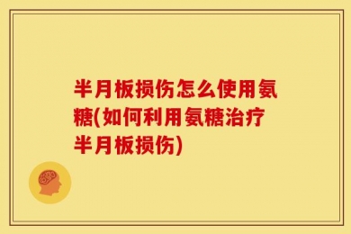 半月板损伤怎么使用氨糖(如何利用氨糖治疗半月板损伤)
