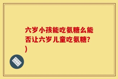 六岁小孩能吃氨糖么能否让六岁儿童吃氨糖？)
