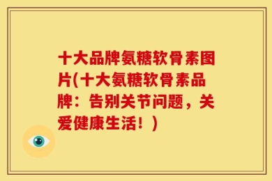 十大品牌氨糖软骨素图片(十大氨糖软骨素品牌：告别关节问题，关爱健康生活！)